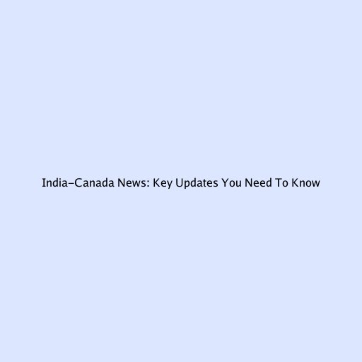 India-Canada News: Key Updates You Need To Know